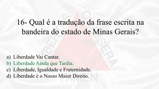 16- Qual é a tradução da frase escrita na
bandeira do estado de Minas Gerais?
a) Liberdade Vai Cantar.
b) Liberdade Ainda que Tardia.
c) Liberdade, Igualdade e Fraternidade.
d) Liberdade é o Nosso Maior Direito.
 