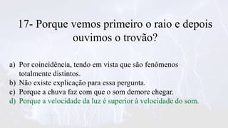 17- Porque vemos primeiro o raio e depois
ouvimos o trovão?
a) Por coincidência, tendo em vista que são fenômenos
totalmente distintos.
b) Não existe explicação para essa pergunta.
c) Porque a chuva faz com que o som demore chegar.
d) Porque a velocidade da luz é superior à velocidade do som.
 