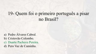 19- Quem foi o primeiro português a pisar
no Brasil?
a) Pedro Álvares Cabral.
b) Cristovão Colombo.
c) Duarte Pacheco Pereira.
d) Pero Vaz de Caminha.
 