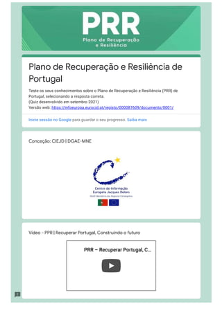 Conceção: CIEJD | DGAE-MNE
Vídeo - PPR | Recuperar Portugal, Construindo o futuro
PRR – Recuperar Portugal, C
PRR – Recuperar Portugal, C…
…
Plano de Recuperação e Resiliência de
Portugal
Teste os seus conhecimentos sobre o Plano de Recuperação e Resiliência (PRR) de
Portugal, selecionando a resposta correta.

(Quiz desenvolvido em setembro 2021)

Versão web: https://infoeuropa.eurocid.pt/registo/000087609/documento/0001/
Inicie sessão no Google para guardar o seu progresso. Saiba mais
 