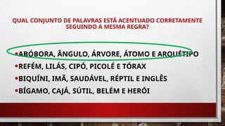 QUAL CONJUNTO DE PALAVRAS ESTÁ ACENTUADO CORRETAMENTE
SEGUINDO A MESMA REGRA?
•ABÓBORA, ÂNGULO, ÁRVORE, ÁTOMO E ARQUÉTIPO
•REFÉM, LILÁS, CIPÓ, PICOLÉ E TÓRAX
•BIQUÍNI, IMÃ, SAUDÁVEL, RÉPTIL E INGLÊS
•BÍGAMO, CAJÁ, SÚTIL, BELÉM E HERÓI
 