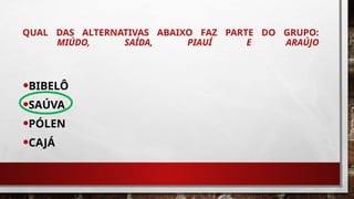 QUAL DAS ALTERNATIVAS ABAIXO FAZ PARTE DO GRUPO:
MIÚDO, SAÍDA, PIAUÍ E ARAÚJO
•BIBELÔ
•SAÚVA
•PÓLEN
•CAJÁ
 