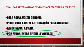 QUAL DAS ALTERNATIVAS DEVEMOS ACRESCENTAR A "CRASE"?
•FOI A ROMA, VOLTEI DE ROMA
•PEDIU PARA A CHEFE AUTORIZAÇÃO PARA ACAMPAR
•A MENINA VAI A PRAIA
•POR FAVOR, ENTRE E FIQUE A VONTADE.
 