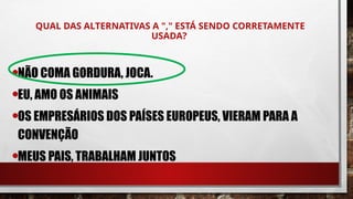 QUAL DAS ALTERNATIVAS A "," ESTÁ SENDO CORRETAMENTE
USADA?
•NÃO COMA GORDURA, JOCA.
•EU, AMO OS ANIMAIS
•OS EMPRESÁRIOS DOS PAÍSES EUROPEUS, VIERAM PARA A
CONVENÇÃO
•MEUS PAIS, TRABALHAM JUNTOS
 