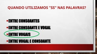 QUANDO UTILIZAMOS "SS" NAS PALAVRAS?
•ENTRE CONSOANTES
•ENTRE CONSOANTE E VOGAL
•ENTRE VOGAIS
•ENTRE VOGAL E CONSOANTE
 