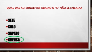 QUAL DAS ALTERNATIVAS ABAIXO O "S" NÃO SE ENCAIXA
•SETE
•SOLO
•SAPATO
•CRENSA
 