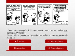 “Bem, você conseguiu ferir meus sentimentos, mas eu aceito suas
desculpas. Obrigada”.
Nessa fala, expressa no segundo quadrinho, a palavra destacada
refere-se:
a) À menina.
b) Ao menino.
c) Às duas crianças.
d) Aos sentimentos.
 