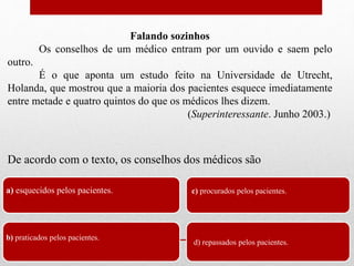 a) esquecidos pelos pacientes.
b) praticados pelos pacientes.
c) procurados pelos pacientes.
d) repassados pelos pacientes.
De acordo com o texto, os conselhos dos médicos são
Falando sozinhos
Os conselhos de um médico entram por um ouvido e saem pelo
outro.
É o que aponta um estudo feito na Universidade de Utrecht,
Holanda, que mostrou que a maioria dos pacientes esquece imediatamente
entre metade e quatro quintos do que os médicos lhes dizem.
(Superinteressante. Junho 2003.)
 