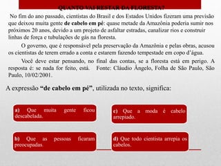 QUANTO VAI RESTAR DA FLORESTA?
No fim do ano passado, cientistas do Brasil e dos Estados Unidos fizeram uma previsão
que deixou muita gente de cabelo em pé: quase metade da Amazônia poderia sumir nos
próximos 20 anos, devido a um projeto de asfaltar estradas, canalizar rios e construir
linhas de força e tubulações de gás na floresta.
O governo, que é responsável pela preservação da Amazônia e pelas obras, acusou
os cientistas de terem errado a conta e estarem fazendo tempestade em copo d’água.
Você deve estar pensando, no final das contas, se a floresta está em perigo. A
resposta é: se nada for feito, está. Fonte: Cláudio Ângelo, Folha de São Paulo, São
Paulo, 10/02/2001.
A expressão “de cabelo em pé”, utilizada no texto, significa:
a) Que muita gente ficou
descabelada.
b) Que as pessoas ficaram
preocupadas.
c) Que a moda é cabelo
arrepiado.
d) Que todo cientista arrepia os
cabelos.
 