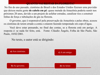 QUANTO VAI RESTAR DA FLORESTA?
No fim do ano passado, cientistas do Brasil e dos Estados Unidos fizeram uma previsão
que deixou muita gente de cabelo em pé: quase metade da Amazônia poderia sumir nos
próximos 20 anos, devido a um projeto de asfaltar estradas, canalizar rios e construir
linhas de força e tubulações de gás na floresta.
O governo, que é responsável pela preservação da Amazônia e pelas obras, acusou
os cientistas de terem errado a conta e estarem fazendo tempestade em copo d’água.
Você deve estar pensando, no final das contas, se a floresta está em perigo. A
resposta é: se nada for feito, está. Fonte: Cláudio Ângelo, Folha de São Paulo, São
Paulo, 10/02/2001.
a) Aos cientistas.
b) Ao governo.
c) A um amigo.
d) Ao leitor.
No texto, o autor está se dirigindo:
 