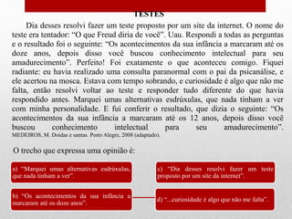 TESTES
Dia desses resolvi fazer um teste proposto por um site da internet. O nome do
teste era tentador: “O que Freud diria de você”. Uau. Respondi a todas as perguntas
e o resultado foi o seguinte: “Os acontecimentos da sua infância a marcaram até os
doze anos, depois disso você buscou conhecimento intelectual para seu
amadurecimento”. Perfeito! Foi exatamente o que aconteceu comigo. Fiquei
radiante: eu havia realizado uma consulta paranormal com o pai da psicanálise, e
ele acertou na mosca. Estava com tempo sobrando, e curiosidade é algo que não me
falta, então resolvi voltar ao teste e responder tudo diferente do que havia
respondido antes. Marquei umas alternativas esdrúxulas, que nada tinham a ver
com minha personalidade. E fui conferir o resultado, que dizia o seguinte: “Os
acontecimentos da sua infância a marcaram até os 12 anos, depois disso você
buscou conhecimento intelectual para seu amadurecimento”.
MEDEIROS, M. Doidas e santas. Porto Alegre, 2008 (adaptado).
a) “Marquei umas alternativas esdrúxulas,
que nada tinham a ver”.
b) “Os acontecimentos da sua infância a
marcaram até os doze anos”.
c) “Dia desses resolvi fazer um teste
proposto por um site da internet”.
d) “...curiosidade é algo que não me falta”.
O trecho que expressa uma opinião é:
 