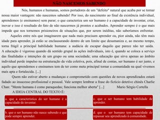 Nós, humanos e humanas, somos portadores de um "defeito" natural que acaba por se tornar
nossa maior vantagem: não nascemos sabendo! Por isso, do nascimento ao final da existência individual,
aprendemos (e ensinamos) sem parar; o que caracteriza um ser humano é a capacidade de inventar, criar,
inovar e isso é resultado do fato de não nascermos já prontos e acabados. Aprender sempre é o que mais
impede que nos tornemos prisioneiros de situações que, por serem inéditas, não saberíamos enfrentar.
Aqueles entre nós que imaginarem que nada mais precisam aprender ou, pior ainda, não têm mais
idade para aprender, já estão se enclausurando dentro de um limite que desumaniza e, ao mesmo tempo,
torna frágil a principal habilidade humana: a audácia de escapar daquilo que parece não ter saída.
A educação é vigorosa quando dá sentido grupal às ações individuais, isto é, quando se coloca a serviço
das finalidades e intenções de um grupo ou uma sociedade; uma educação que sirva apenas ao âmbito
individual perde impulso na estruturação da vida coletiva, pois, afinal de contas, ser humano é ser junto, e
aquilo que aprendemos e ensinamos tem de ter como meta principal tornar a comunidade na qual vivemos
mais apta e fortalecida. [...]
Quem não estiver aberto a mudanças e comprometido com questões de novos aprendizados estará
fadado ao insucesso profissional e pessoal. Vale sempre lembrar a frase do fictício detetive chinês Charlie
Chan: "Mente humana é como paraquedas; funciona melhor aberta" [...] Mario Sérgio Cortella
a. que a característica do ser humano é a
capacidade de inventar.
b. que o ser humano não nasce sabendo e que
pode sempre aprender.
c. que o ser humano tem habilidade de
aprender.
d. que o ser humano tem capacidade de
repassar seu aprendizado à comunidade.
A IDEIA CENTRAL DO TEXTO É:
NÃO NASCEMOS SABENDO
 