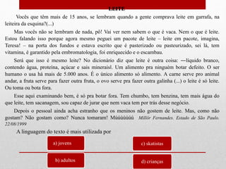 LEITE
Vocês que têm mais de 15 anos, se lembram quando a gente comprava leite em garrafa, na
leiteira da esquina?(...)
Mas vocês não se lembram de nada, pô! Vai ver nem sabem o que é vaca. Nem o que é leite.
Estou falando isso porque agora mesmo peguei um pacote de leite – leite em pacote, imagina,
Teresa! – na porta dos fundos e estava escrito que é pasterizado ou pasteurizado, sei lá, tem
vitamina, é garantido pela embromatologia, foi enriquecido e o escambau.
Será que isso é mesmo leite? No dicionário diz que leite é outra coisa: ―líquido branco,
contendo água, proteína, açúcar e sais minerais‖. Um alimento pra ninguém botar defeito. O ser
humano o usa há mais de 5.000 anos. É o único alimento só alimento. A carne serve pro animal
andar, a fruta serve para fazer outra fruta, o ovo serve pra fazer outra galinha (...) o leite é só leite.
Ou toma ou bota fora.
Esse aqui examinando bem, é só pra botar fora. Tem chumbo, tem benzina, tem mais água do
que leite, tem sacanagem, sou capaz de jurar que nem vaca tem por trás desse negócio.
Depois o pessoal ainda acha estranho que os meninos não gostem de leite. Mas, como não
gostam? Não gostam como? Nunca tomaram! Múúúúúúú Millôr Fernandes. Estado de São Paulo.
22/08/1999
a) jovens
b) adultos
c) skatistas
d) crianças
A linguagem do texto é mais utilizada por
 