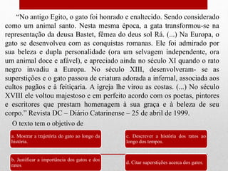 “No antigo Egito, o gato foi honrado e enaltecido. Sendo considerado
como um animal santo. Nesta mesma época, a gata transformou-se na
representação da deusa Bastet, fêmea do deus sol Rá. (...) Na Europa, o
gato se desenvolveu com as conquistas romanas. Ele foi admirado por
sua beleza e dupla personalidade (ora um selvagem independente, ora
um animal doce e afável), e apreciado ainda no século XI quando o rato
negro invadiu a Europa. No século XIII, desenvolveram- se as
superstições e o gato passou de criatura adorada a infernal, associada aos
cultos pagãos e à feitiçaria. A igreja lhe virou as costas. (...) No século
XVIII ele voltou majestoso e em perfeito acordo com os poetas, pintores
e escritores que prestam homenagem à sua graça e à beleza de seu
corpo.” Revista DC – Diário Catarinense – 25 de abril de 1999.
a. Mostrar a trajetória do gato ao longo da
história.
b. Justificar a importância dos gatos e dos
ratos.
c. Descrever a história dos ratos ao
longo dos tempos.
d. Citar superstições acerca dos gatos.
O texto tem o objetivo de
 