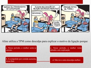 a. Nesse período, a mulher sente-se
carente.
b. A compulsão por comida aumenta,
nessa fase.
c. Nesse período, a mulher toma
atitudes sem explicação.
d. Não teve outra desculpa melhor.
Aline utiliza a TPM como desculpa para explicar o motivo da ligação porque
 