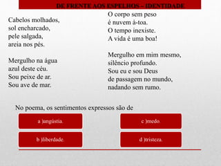 Cabelos molhados,
sol encharcado,
pele salgada,
areia nos pés.
Mergulho na água
azul deste céu.
Sou peixe de ar.
Sou ave de mar.
O corpo sem peso
é nuvem à-toa.
O tempo inexiste.
A vida é uma boa!
Mergulho em mim mesmo,
silêncio profundo.
Sou eu e sou Deus
de passagem no mundo,
nadando sem rumo.
a )angústia.
b )liberdade.
c )medo.
d )tristeza.
No poema, os sentimentos expressos são de
DE FRENTE AOS ESPELHOS – IDENTIDADE
 