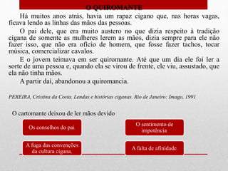O QUIROMANTE
Há muitos anos atrás, havia um rapaz cigano que, nas horas vagas,
ficava lendo as linhas das mãos das pessoas.
O pai dele, que era muito austero no que dizia respeito à tradição
cigana de somente as mulheres lerem as mãos, dizia sempre para ele não
fazer isso, que não era ofício de homem, que fosse fazer tachos, tocar
música, comercializar cavalos.
E o jovem teimava em ser quiromante. Até que um dia ele foi ler a
sorte de uma pessoa e, quando ela se virou de frente, ele viu, assustado, que
ela não tinha mãos.
A partir daí, abandonou a quiromancia.
PEREIRA, Cristina da Costa. Lendas e histórias ciganas. Rio de Janeiro: Imago, 1991
Os conselhos do pai.
A fuga das convenções
da cultura cigana.
O sentimento de
impotência.
A falta de afinidade.
O cartomante deixou de ler mãos devido
 