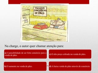 a) A possibilidade de ser feito consórcio para a
venda de pães.
b) O aumento na venda de pães.
c) O alto preço cobrado na venda de pães.
d) A baixa venda de pães através de consórcio.
Na charge, o autor quer chamar atenção para:
 