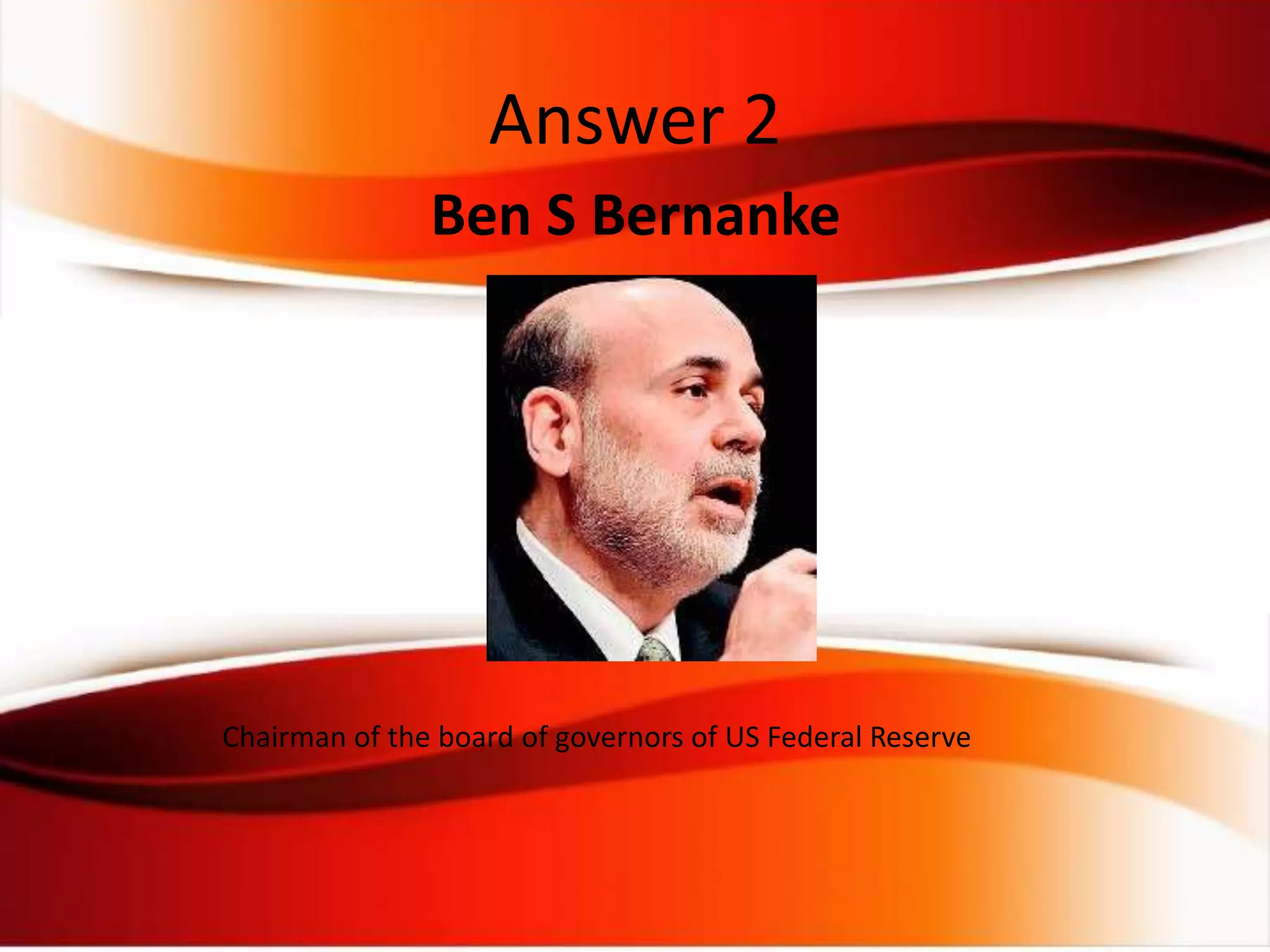 Ben S Bernanke
Chairman of the board of governors of US Federal Reserve
Answer 2
 
