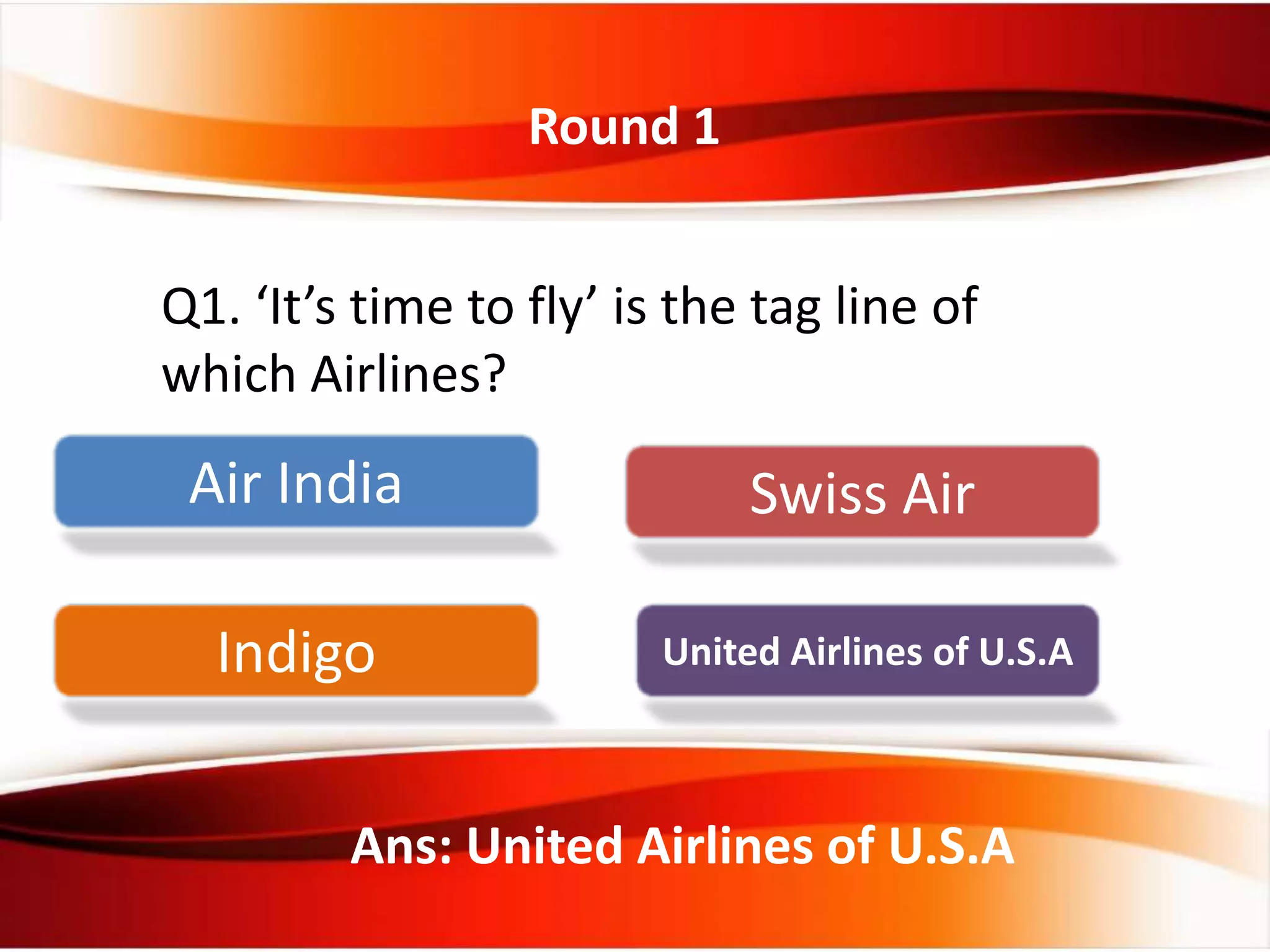 Round 1
Q1. ‘It’s time to fly’ is the tag line of
which Airlines?
Ans: United Airlines of U.S.A
Air India Swiss Air
Indigo United Airlines of U.S.A
 