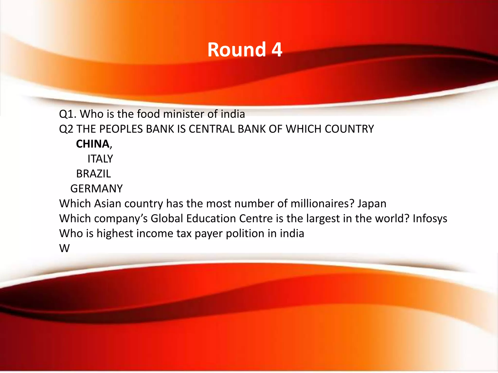 Round 4
Q1. Who is the food minister of india
Q2 THE PEOPLES BANK IS CENTRAL BANK OF WHICH COUNTRY
CHINA,
ITALY
BRAZIL
GERMANY
Which Asian country has the most number of millionaires? Japan
Which company’s Global Education Centre is the largest in the world? Infosys
Who is highest income tax payer polition in india
W
 