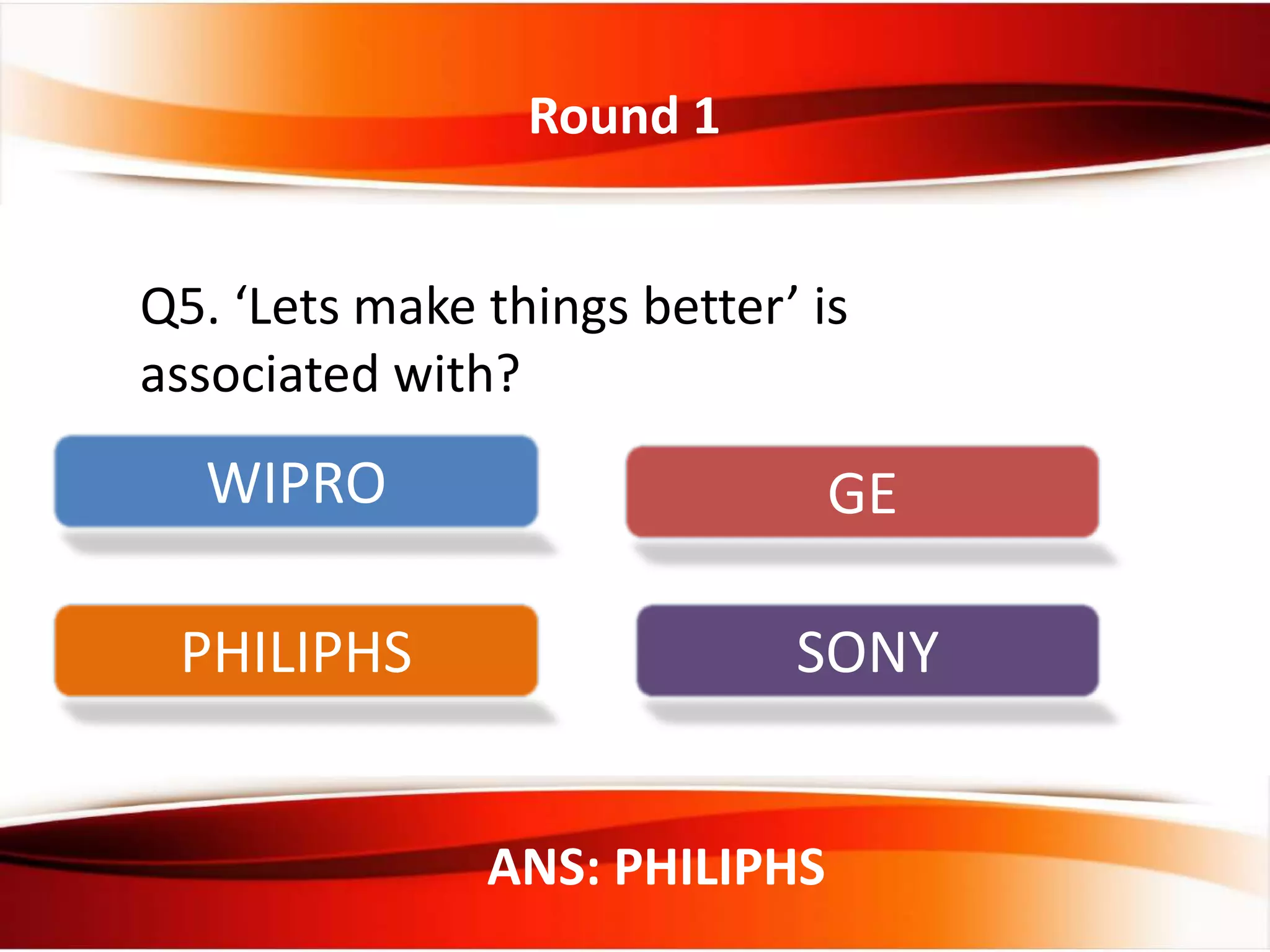 Round 1
ANS: PHILIPHS
Q5. ‘Lets make things better’ is
associated with?
WIPRO GE
PHILIPHS SONY
 