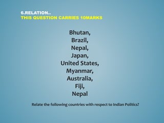 Bhutan,
Brazil,
Nepal,
Japan,
United States,
Myanmar,
Australia,
Fiji,
Nepal
6.RELATION..
THIS QUESTION CARRIES 10MARKS
Relate the following countries with respect to Indian Politics?
 