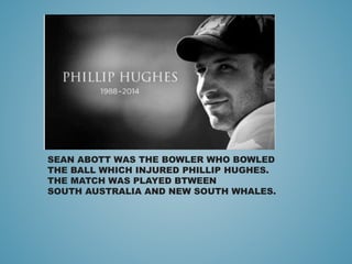 SEAN ABOTT WAS THE BOWLER WHO BOWLED
THE BALL WHICH INJURED PHILLIP HUGHES.
THE MATCH WAS PLAYED BTWEEN
SOUTH AUSTRALIA AND NEW SOUTH WHALES.
 