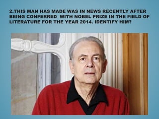 2.THIS MAN HAS MADE WAS IN NEWS RECENTLY AFTER
BEING CONFERRED WITH NOBEL PRIZE IN THE FIELD OF
LITERATURE FOR THE YEAR 2014. IDENTIFY HIM?
 