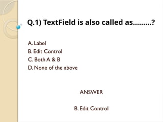 Q.1) TextField is also called as………?
A. Label
B. Edit Control
C. Both A & B
D. None of the above
ANSWER
B. Edit Control