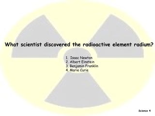 What scientist discovered the radioactive element radium? 1.  Isaac Newton  2. Albert Einstein  3. Benjamin Franklin  4. Marie Curie   Science 4 