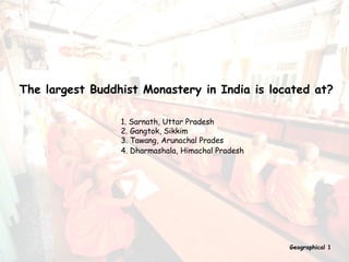 The largest Buddhist Monastery in India is located at? 1. Sarnath, Uttar Pradesh 2. Gangtok, Sikkim 3. Tawang, Arunachal Prades 4. Dharmashala, Himachal Pradesh   Geographical 1 