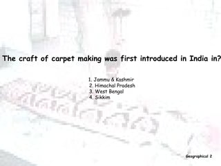 The craft of carpet making was first introduced in India in?   1 .  Jammu & Kashmir  2. Himachal Pradesh 3. West Bengal 4. Sikkim Geographical 2 