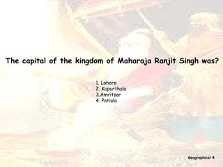 The capital of the kingdom of Maharaja Ranjit Singh was?   1. Lahore  2. Kapurthala 3.Amritsar 4. Patiala Geographical 4 