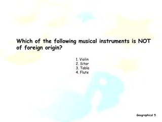 Which of the following musical instruments is NOT  of foreign origin? 1. Violin 2. Sitar 3. Tabla 4. Flute   Geographical 5 