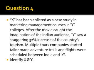  “X” has been enlisted as a case study in
marketing management courses in ‘Y’
colleges.After the movie caught the
imagination of the Indian audience, ‘Y’ saw a
staggering 32% increase of the country’s
tourism. Multiple tours companies started
tailor made adventure trails and flights were
scheduled between India and ‘Y’.
 Identify X &Y.
 