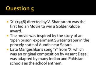  ‘X’ (1958) directed byV. Shantaram was the
first Indian Movie to win a Golden Globe
award.
 The movie was inspired by the story of an
'open prison' experiment Swatantrapur in the
princely state of Aundh near Satara.
 Lata Mangeshkar's song ‘Y’ from ‘X’ which
was an original composition byVasant Desai,
was adapted by many Indian and Pakistani
schools as the school anthem.
 