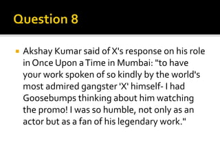 Akshay Kumar said of X's response on his role
in Once Upon aTime in Mumbai: "to have
your work spoken of so kindly by the world's
most admired gangster 'X' himself- I had
Goosebumps thinking about him watching
the promo! I was so humble, not only as an
actor but as a fan of his legendary work."
 
