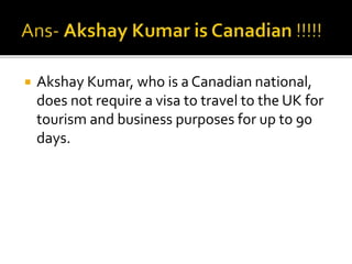  Akshay Kumar, who is a Canadian national,
does not require a visa to travel to the UK for
tourism and business purposes for up to 90
days.
 