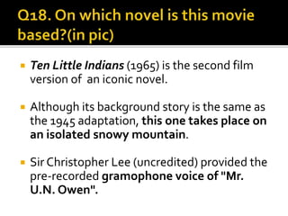  Ten Little Indians (1965) is the second film
version of an iconic novel.
 Although its background story is the same as
the 1945 adaptation, this one takes place on
an isolated snowy mountain.
 Sir Christopher Lee (uncredited) provided the
pre-recorded gramophone voice of "Mr.
U.N. Owen".
 