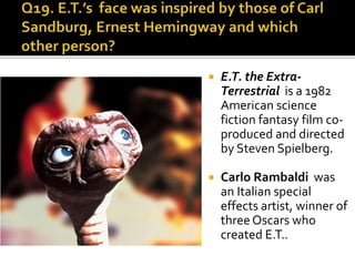  E.T. the Extra-
Terrestrial is a 1982
American science
fiction fantasy film co-
produced and directed
by Steven Spielberg.
 Carlo Rambaldi was
an Italian special
effects artist, winner of
three Oscars who
created E.T..
 