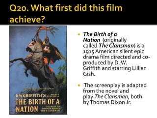  The Birth of a
Nation (originally
called The Clansman) is a
1915 American silent epic
drama film directed and co-
produced by D.W.
Griffith and starring Lillian
Gish.
 The screenplay is adapted
from the novel and
play The Clansman, both
byThomas Dixon Jr.
 