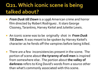  From Dusk till Dawn is a 1996 American crime and horror
film directed by Robert Rodriguez . It stars George
Clooney,Tarantino, Harvey Keitel and Juliette Lewis.
 An iconic scene was to be originally shot in From Dusk
Till Dawn. It was meant to be spoken by Harvey Keitel’s
character as he fends off the vampires before being killed.
 There are a few inconsistencies present in the scene. The
portion of scene about the tyranny of evil men is inspired
from somewhere else .The portion about the valley of
darkness refers to King David’s words from a source other
than what’s commonly associated with this scene.
 