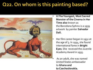 • X:TheYoungest, Most Sacred
Monster of the Cinema in Her
Time also known as
the Barcelona Sphinx is a 1939
artwork by painter Salvador
Dali.
• Her film career began in 1932 at
the age of 3. In 1934, she found
international fame in Bright
Eyes. She received the Juvenile
Academy Award in 1935.
• As an adult, she was named
United States ambassador
to Ghana and
to Czechoslovakia.
 