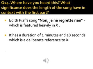  Edith Piaf's song "Non, je ne regrette rien" -
which is featured heavily in X .
 It has a duration of 2 minutes and 28 seconds
which is a deliberate reference to X
.
 
