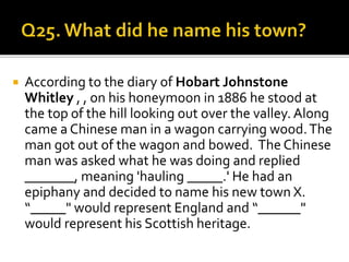  According to the diary of Hobart Johnstone
Whitley , , on his honeymoon in 1886 he stood at
the top of the hill looking out over the valley. Along
came a Chinese man in a wagon carrying wood.The
man got out of the wagon and bowed. The Chinese
man was asked what he was doing and replied
_______, meaning 'hauling _____.' He had an
epiphany and decided to name his new town X.
“_____" would represent England and “______"
would represent his Scottish heritage.
 