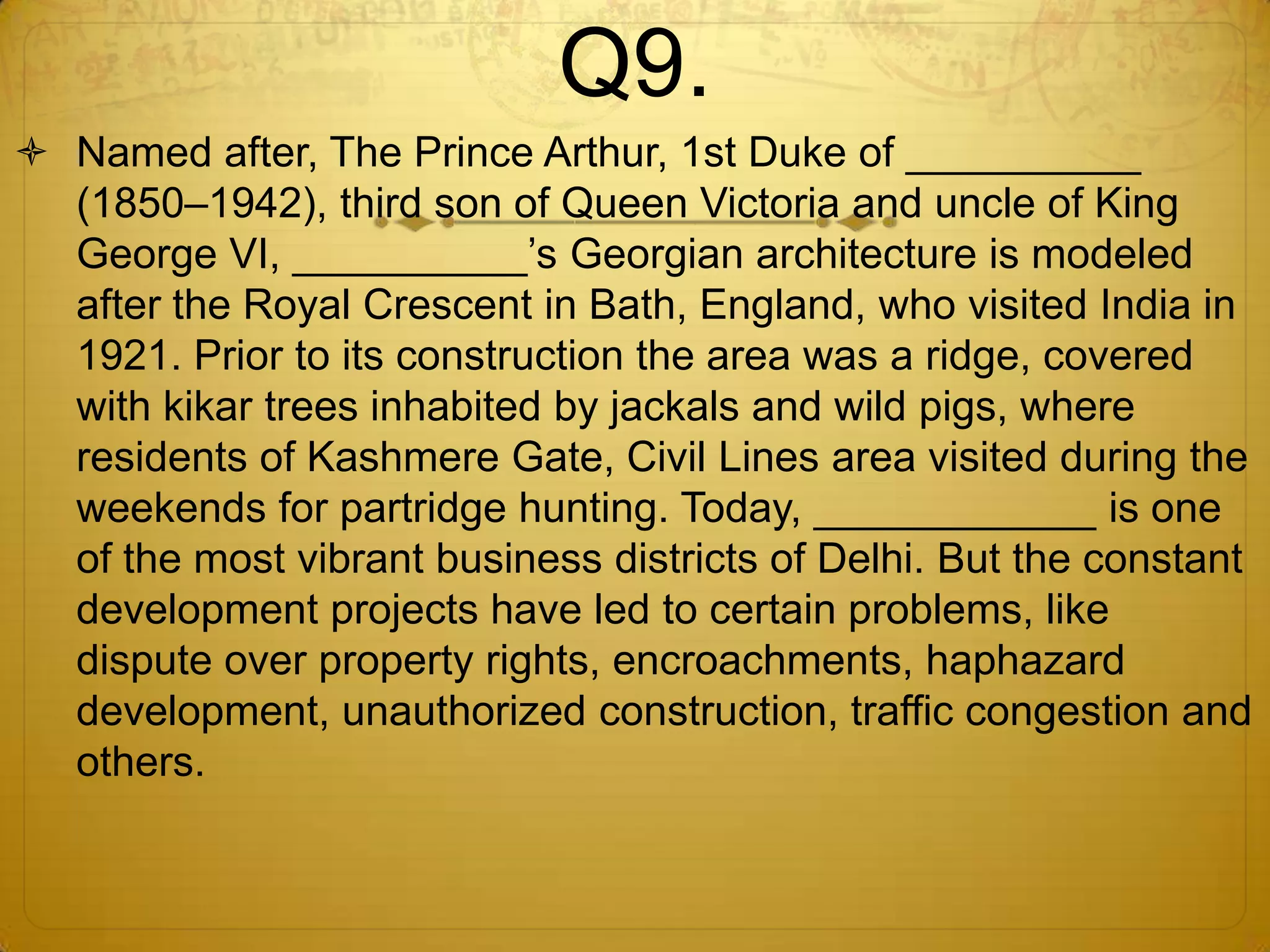 Q9.
 Named after, The Prince Arthur, 1st Duke of __________
  (1850–1942), third son of Queen Victoria and uncle of King
  George VI, __________‘s Georgian architecture is modeled
  after the Royal Crescent in Bath, England, who visited India in
  1921. Prior to its construction the area was a ridge, covered
  with kikar trees inhabited by jackals and wild pigs, where
  residents of Kashmere Gate, Civil Lines area visited during the
  weekends for partridge hunting. Today, ____________ is one
  of the most vibrant business districts of Delhi. But the constant
  development projects have led to certain problems, like
  dispute over property rights, encroachments, haphazard
  development, unauthorized construction, traffic congestion and
  others.
 
