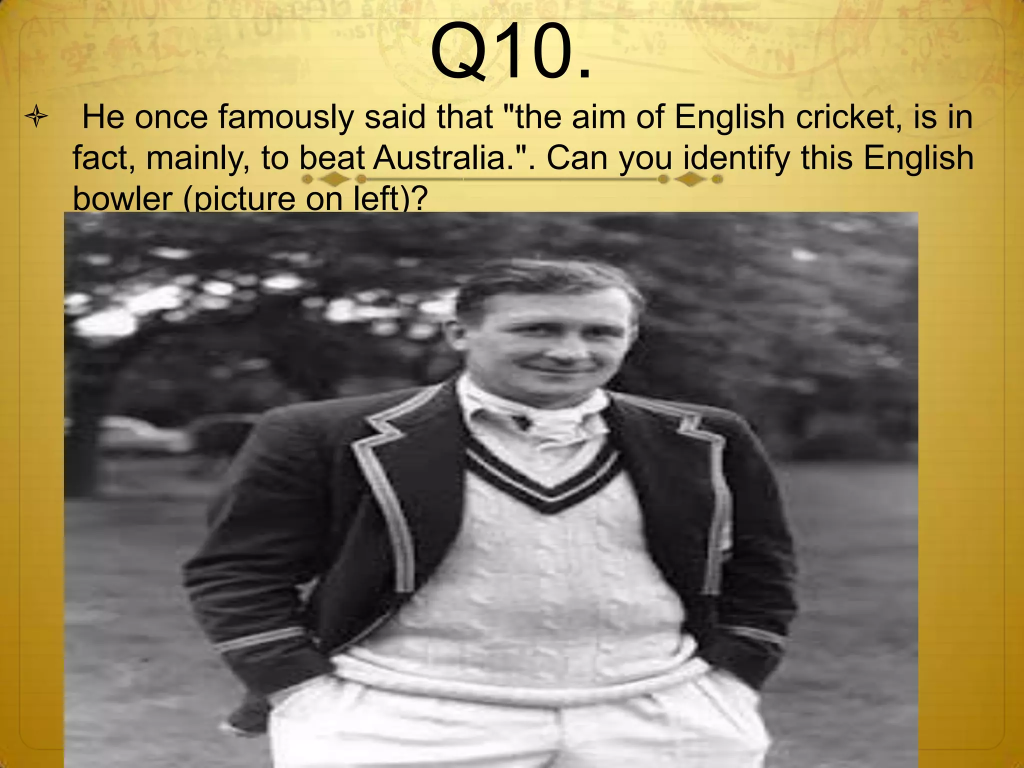 Q10.
 He once famously said that "the aim of English cricket, is in
  fact, mainly, to beat Australia.". Can you identify this English
  bowler (picture on left)?
 