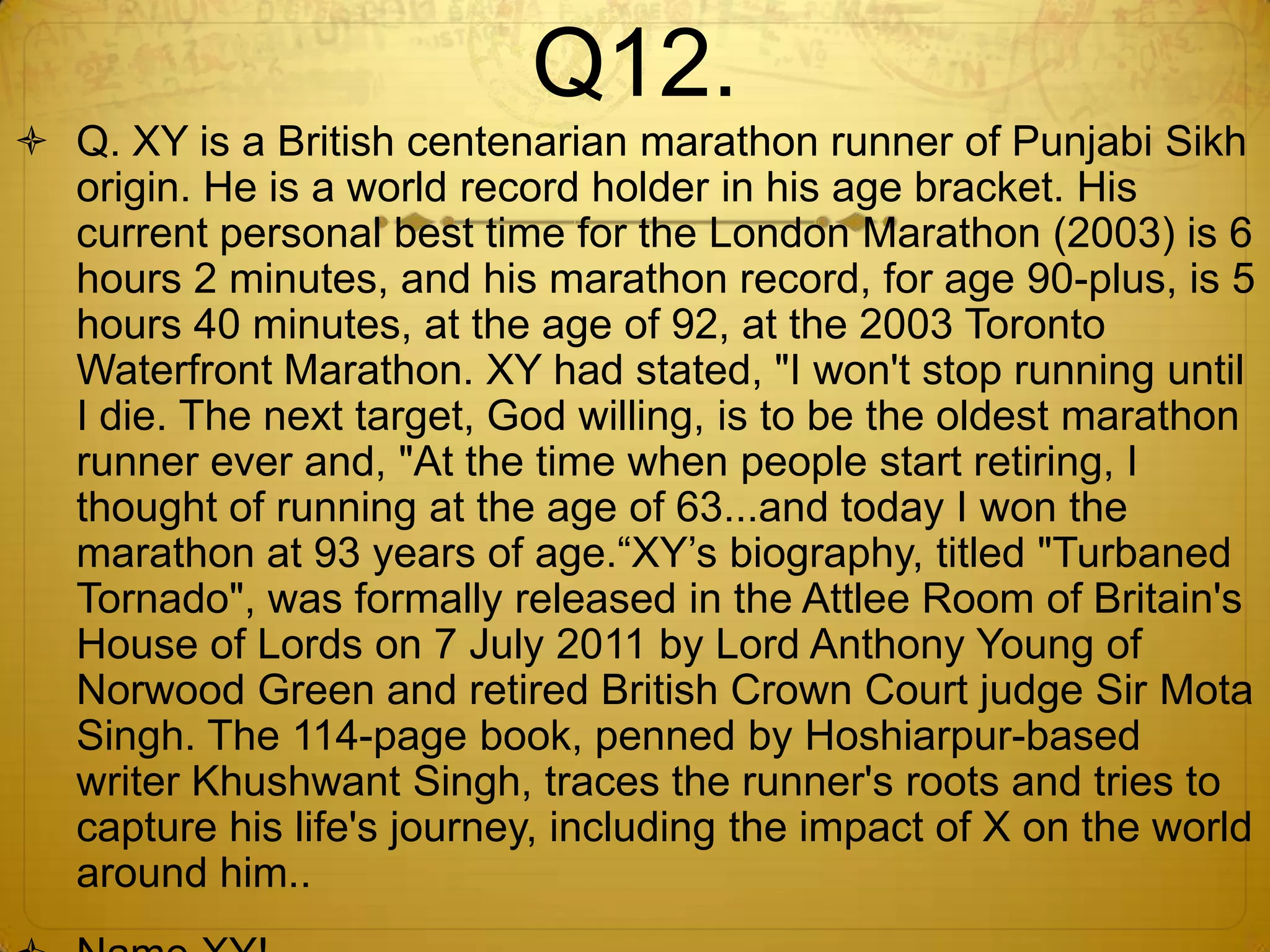 Q12.
 Q. XY is a British centenarian marathon runner of Punjabi Sikh
  origin. He is a world record holder in his age bracket. His
  current personal best time for the London Marathon (2003) is 6
  hours 2 minutes, and his marathon record, for age 90-plus, is 5
  hours 40 minutes, at the age of 92, at the 2003 Toronto
  Waterfront Marathon. XY had stated, "I won't stop running until
  I die. The next target, God willing, is to be the oldest marathon
  runner ever and, "At the time when people start retiring, I
  thought of running at the age of 63...and today I won the
  marathon at 93 years of age.―XY‘s biography, titled "Turbaned
  Tornado", was formally released in the Attlee Room of Britain's
  House of Lords on 7 July 2011 by Lord Anthony Young of
  Norwood Green and retired British Crown Court judge Sir Mota
  Singh. The 114-page book, penned by Hoshiarpur-based
  writer Khushwant Singh, traces the runner's roots and tries to
  capture his life's journey, including the impact of X on the world
  around him..
 