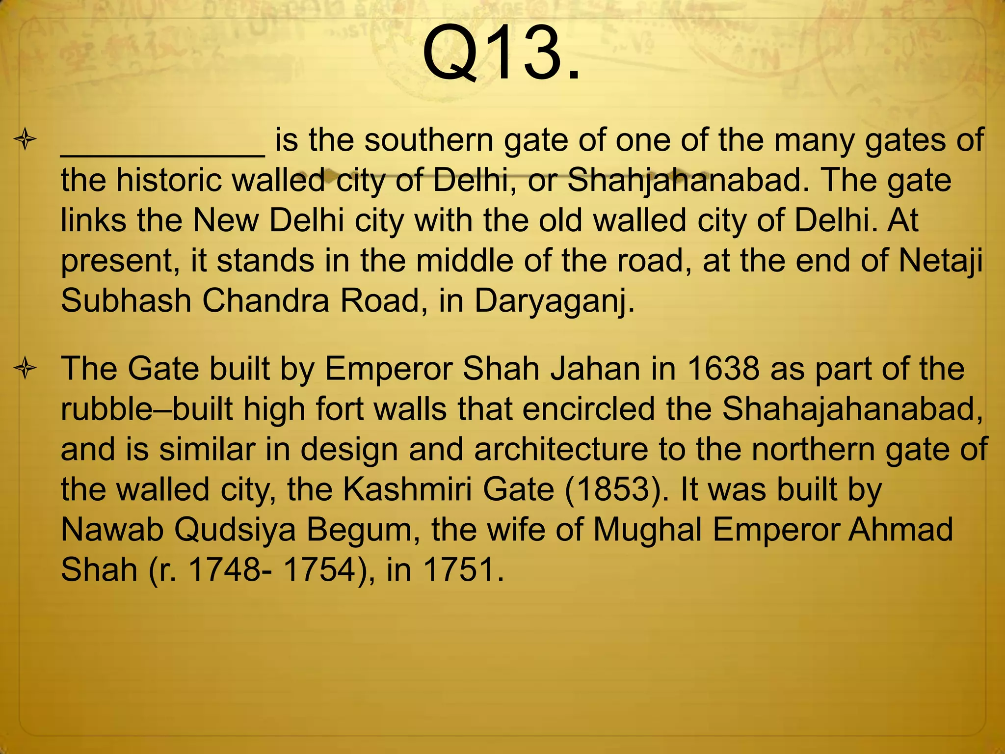 Q13.
 ___________ is the southern gate of one of the many gates of
  the historic walled city of Delhi, or Shahjahanabad. The gate
  links the New Delhi city with the old walled city of Delhi. At
  present, it stands in the middle of the road, at the end of Netaji
  Subhash Chandra Road, in Daryaganj.

 The Gate built by Emperor Shah Jahan in 1638 as part of the
  rubble–built high fort walls that encircled the Shahajahanabad,
  and is similar in design and architecture to the northern gate of
  the walled city, the Kashmiri Gate (1853). It was built by
  Nawab Qudsiya Begum, the wife of Mughal Emperor Ahmad
  Shah (r. 1748- 1754), in 1751.
 